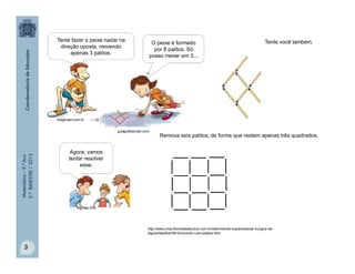 Matemática–9.ºAno
2.ºBIMESTRE/2013
3
Tente você também.
Agora, vamos
tentar resolver
esse.
bigmae.com
http://www.criaroficinadeestudos.com.br/site/metodo-supera/testes-e-jogos-de-
logica/desafios/98-brincando-com-palitos.html
Tente fazer o peixe nadar na
direção oposta, movendo
apenas 3 palitos.
O peixe é formado
por 8 palitos. Só
posso mexer em 3...
guiagratisbrasil.com
blogbrasil.com.br
Remova seis palitos, de forma que restem apenas três quadrados.
 
