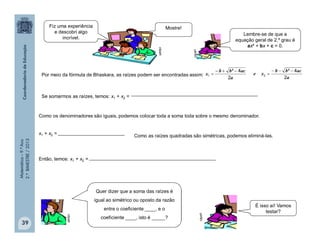 Matemática–9.ºAno
2.ºBIMESTRE/2013
39
Se somarmos as raízes, temos: x1 + x2 =
Por meio da fórmula de Bhaskara, as raízes podem ser encontradas assim:
a
acbb
x
2
4²
1


a
acbb
xe
2
4²
2


Como os denominadores são iguais, podemos colocar toda a soma toda sobre o mesmo denominador.
x1 + x2 =
Como as raízes quadradas são simétricas, podemos eliminá-las.
Então, temos: x1 + x2 = clipart
Fiz uma experiência
e descobri algo
incrível.
Mostre!
Lembre-se de que a
equação geral de 2.º grau é
ax² + bx + c = 0.
Quer dizer que a soma das raízes é
igual ao simétrico ou oposto da razão
entre o coeficiente ____, e o
coeficiente ____, isto é _____?
clipart
É isso aí! Vamos
testar?
 