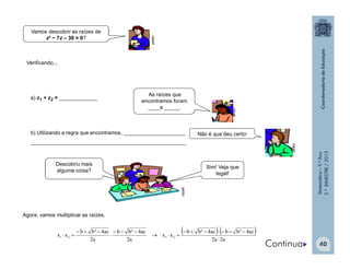 Matemática–9.ºAno
2.ºBIMESTRE/2013
40
a) z1 + z2 = _____________
b) Utilizando a regra que encontramos, _____________________
_____________________________________________________
Vamos descobrir as raízes de
z² − 7z – 30 = 0?
As raízes que
encontramos foram
____e _____.
clipart
clipart
clipart
Não é que deu certo!
Verificando...
Sim! Veja que
legal!
clipart
Descobriu mais
alguma coisa?
Agora, vamos multiplicar as raízes.
   
a2a2
ac4²bbac4²bb
xx
a2
ac4²bb
a2
ac4²bb
xx 2121







Continua
 