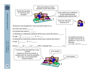 Matemática–9.ºAno
2.ºBIMESTRE/2013
43
6. Escreva uma equação de 2.º grau que tenha raízes 3 e -4.
a) A soma das raízes é _______.
b) O produto das raízes é ________.
c) Utilizando os coeficientes, podemos afirmar que a soma das raízes é: ______
d) Logo, ______________  b = ____.
e) Utilizando os coeficientes, podemos afirmar que o produto das raízes é:
f) Logo, ______  c = ______.
g) Se a = ____, b = _____ e c = ____, então, a equação será _____________= 0

a
b
Será que podemos compor
equações a partir das raízes?
Como acham que a professora
faz tão depressa tantas
equações para resolvermos?

a
c
A minha última descoberta foi a mais
incrível!
Através da soma e do produto, é
simples achar as raízes de equações
de 2.º grau, se as raízes forem
números inteiros.
Com certeza!
Como assim?
clipart
clipart
clipart
Nossa! Na atividade
5, montamos uma
equação!
Para ficar mais fácil,
faremos a = 1.
Ou podemos escrever a
equação na forma de um
produto:(x + 3) (x −4) = 0.
Note que
(x + 3) (x – 4) = x² + _______
 