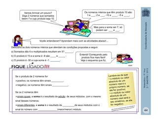 Matemática–9.ºAno
2.ºBIMESTRE/2013
44
Mas para a soma ser 7, só
podem ser ___ e ___.
Descubra os dois números inteiros que atendam às condições propostas a seguir.
a) Somados dão 6 e multiplicados resultam em 5? ______;
b) O produto é 15 e a soma é -8 são ____ e _____ ;
c) O produto é -30 e cuja soma é -1. _______.
clipart
clipart
clipart
Vamos brincar um pouco?
Diga 2 números que somados
deem 7 e cujo produto seja 10.
Os números inteiros que têm produto 10 são:
1 e ___, 2 e ___, -10 e ____, 5 e ____.
Entendi! Começando pelo
produto fica mais fácil!
Veja o esquema que fiz.
Vocês entenderam? Aprendam mais com as atividades abaixo!...
Se o produto de 2 números for
positivo, os números têm sinais _________.
negativo, os números têm sinais ____________.
Se os 2 números têm
sinais iguais, a soma é o resultado da adição de seus módulos com o mesmo
sinal desses números;
sinais diferentes, a soma é o resultado da _________de seus módulos com o
sinal do número com ______________ (maior/menor) módulo.
!!!FIQUE LIGADO
 