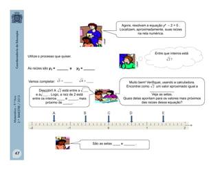 Matemática–9.ºAno
2.ºBIMESTRE/2013
47
Agora, resolvam a equação y²  2 = 0 .
Localizem, aproximadamente, suas raízes
na reta numérica.
Utilize o processo que quiser.
As raízes são y1 = ______ e y2 = ______
clipart
clipart
Entre que inteiros está
?2
Vamos completar: ____4_____1 
Descobri! A está entre a
e a . Logo, a raiz de 2 está
entre os inteiros ____ e _____, mais
próximo de _____.
Muito bem! Verifiquei, usando a calculadora.
Encontrei como um valor aproximado igual a
_____________
Veja as setas.
Quais delas apontam para os valores mais próximos
das raízes dessa equação?
São as setas ____ e ______ .
___2
___
2
 