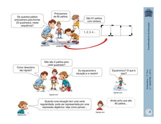 Matemática–9.ºAno
2.ºBIMESTRE/2013
4
Como descobriu
tão rápido?
Não são 4 palitos para
cada quadrado?
Eu equacionei a
situação e a resolvi!
Equacionou? O que é
isso?
Quando uma situação tem uma certa
regularidade, pode ser representada por uma
expressão algébrica. Veja como pensei...
Ainda acho que são
80 palitos...
guiagratisbrasil.combigmae.com
De quantos palitos
precisamos para formar
20 quadrados, nesta
sequência?
Precisamos
de 80 palitos.
1, 2, 3, 4...
São 61 palitos,
com certeza.
bigmae.com
bigmae.com
bigmae.com
bigmae.com
 