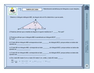 Matemática–9.ºAno
2.ºBIMESTRE/2013
50
TAREFA DE CASA
Observe o triângulo retângulo ABC, de ângulo reto em B e determine o que se pede..
i) Podemos afirmar que a medida do ângulo  é igual à medida de ? _____. Por quê?



A
B
C
D
ii) Podemos afirmar que o triângulo ABD é semelhante ao triângulo BCD? _____.
Por quê? __________________________________________________________________________
iii) O lado AB do triângulo ABD corresponde ao lado ________ do triângulo BCD, porque ambos os lados são
opostos ao _________________.
iv) O lado BD do triângulo ABD, corresponde ao lado ________ do triângulo BCD, porque ambos os lados são
opostos ao _________________.
v) O lado AD do triânguloABD, corresponde ao lado ________ do triângulo BCD, porque ambos os lados são
opostos aos ____________________________________.
vi) Se o lado BD mede 6 cm e o lado CD mede 4 cm, então, o lado AD mede ______.
4
6
x
____x______x___
___
___
___
___
BD
___
CD
BD

Relembrando semelhança de triângulos e suas relações...
 