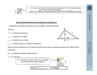 Matemática–9.ºAno
2.ºBIMESTRE/2013
São elas:
a → a medida da hipotenusa.
___→ a medida de um cateto.
___→ a medida do outro cateto.
___→ a medida da altura em relação à hipotenusa.
A altura divide a hipotenusa em dois segmentos (m e n), que são as projeções ortogonais dos catetos sobre a
hipotenusa.
m → é a medida da projeção ortogonal de b.
n→ é a medida da ___________________________________.
52
RELAÇÕES MÉTRICAS EM UM TRIÂNGULO RETÂNGULO
 Nomeando as medidas dos segmentos que compõem o triângulo retângulo...
Então, a = ____+ _____  (1ª relação)
clipart
clipart
Já sei que, ao traçar a altura relativa à hipotenusa em um triângulo retângulo,
obtenho três triângulos retângulos _____________.
Agora, vou verificar as relações que posso obter com as medidas de seus lados.
A 1.ª relação eu descobri. Se somar as medidas
das projeções dos catetos, obtenho a
___________________.
c
a
b
 