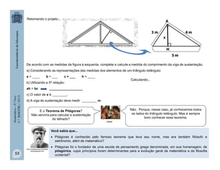 Matemática–9.ºAno
2.ºBIMESTRE/2013
55
Você sabia que...
 Pitágoras é conhecido pelo famoso teorema que leva seu nome, mas era também filósofo e
astrônomo, além de matemático?
 Pitágoras foi o fundador de uma escola de pensamento grega denominada, em sua homenagem, de
pitagórica, cujos princípios foram determinantes para a evolução geral da matemática e da filosofia
ocidental?
www.suapesquisa.com/pesq
uisa/pitagoras.htm
De acordo com as medidas da figura à esquerda, complete e calcule a medida do comprimento da viga de sustentação.
a) Considerando as representações das medidas dos elementos de um triângulo retângulo:
a = ____ b = ___ c = ___ h = ____
b) Utilizando a 5ª relação:
ah = bc __________________
c) O valor de x é ________.
d) A viga de sustentação deve medir ________ m.
Calculando...
clipart
E o Teorema de Pitágoras?
Não serviria para calcular a sustentação
do telhado?
Não. Porque, nesse caso, já conhecemos todos
os lados do triângulo retângulo. Mas é sempre
bom conhecer esse teorema.
Retomando o projeto...
 