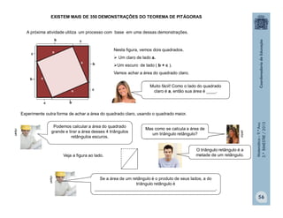 Matemática–9.ºAno
2.ºBIMESTRE/2013
56
Muito fácil! Como o lado do quadrado
claro é a, então sua área é ____.
Se a área de um retângulo é o produto de seus lados, a do
triângulo retângulo é
___________________________________________________.
EXISTEM MAIS DE 350 DEMONSTRAÇÕES DO TEOREMA DE PITÁGORAS
A próxima atividade utiliza um processo com base em uma dessas demonstrações.
Nesta figura, vemos dois quadrados.
 Um claro de lado a.
Um escuro de lado ( b + c ).
Vamos achar a área do quadrado claro.
Experimente outra forma de achar a área do quadrado claro, usando o quadrado maior.
Veja a figura ao lado.
clipart
clipart
clipart
Podemos calcular a área do quadrado
grande e tirar a área desses 4 triângulos
retângulos escuros.
Mas como se calcula a área de
um triângulo retângulo?
O triângulo retângulo é a
metade de um retângulo.
 