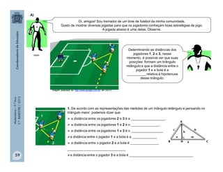 Matemática–9.ºAno
2.ºBIMESTRE/2013
1. De acordo com as representações das medidas de um triângulo retângulo e pensando no
triângulo maior podemos dizer que
 a distância entre os jogadores 2 e 3 é a __________________.
 a distância entre os jogadores 1 e 2 é o _______________.
 a distância entre os jogadores 1 e 3 é o _________________
a distância entre o jogador 1 e a bola é a _____________.
 a distância entre o jogador 2 e a bola é _______________
_______________________________
a distância entre o jogador 3 e a bola é __________________________________59
Imagem adaptada de: http://www.google.com.br/ em 4/6/10
A)
Oi, amigos! Sou treinador de um time de futebol da minha comunidade.
Gosto de mostrar diversas jogadas para que os jogadores conheçam boas estratégias de jogo.
A jogada abaixo é uma delas. Observe.
Determinando as distâncias dos
jogadores 1, 2 e 3, nesse
momento, é possível ver que suas
posições formam um triângulo
retângulo e que a distância entre o
jogador 1 e a bola é a
__________ relativa à hipotenusa
desse triângulo.
1
2
3
clipart
c
a
b
 
