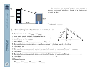 Matemática–9.ºAno
2.ºBIMESTRE/2013
61
4. Como conhecemos os valores de m e n, podemos calcular o valor de a, usando a fórmula a = _____
5. Calculando, a = ______________________________.
6. Como conhecemos os valores de a e n, podemos calcular o valor de c, usando a fórmula c² = ______.
7. Calculando, ___________________________________________________
8. Como conhecemos os valores de a e c, podemos calcular o valor de b, usando a fórmula _______________.
9. Calculando, ________________________________________ b = ______
10.Descobrimos que
a = _____, b = _____, c = _____ e m = _____
Um cabo de aço ligará 2 prédios, como mostra o
desenho à esquerda. Determine a medida x do cabo de aço
da figura ao lado.
A medida x é _______.
B)
C) Observe o triângulo ao lado e determine as medidas m, a, b e c.
1. Conhecemos o valor de h =____ e n = ____.
2. Com esses valores, podemos usar a fórmula h² = ______.
e descobriremos o valor de ____.
3. Sendo assim, _____² = __________________ m =____.
40 m
25 m
40 m
x
a
c b
18 m
24
 