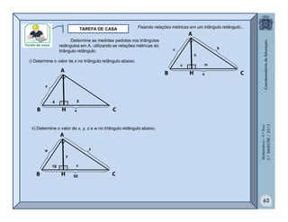 Matemática–9.ºAno
2.ºBIMESTRE/2013
TAREFA DE CASA
62
Determine as medidas pedidas nos triângulos
retângulos em A, utilizando as relações métricas do
triângulo retângulo.
i) Determine o valor de x no triângulo retângulo abaixo.
ii) Determine o valor de x, y, z e w no triângulo retângulo abaixo.
Fixando relações métricas em um triângulo retângulo...
a
c b
n m
h
50
w z
18 x
y
a
x
4 5
 