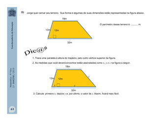 Matemática–9.ºAno
2.ºBIMESTRE/2013
63
Jorge quer cercar seu terreno. Sua forma e algumas de suas dimensões estão representadas na figura abaixo.
O perímetro desse terreno é ........... m.
1. Trace uma paralela à altura do trapézio, pelo outro vértice superior da figura.
2. As medidas que você deverá encontrar estão assinaladas como x, y e z na figura a seguir.
3. Calcule primeiro x, depois y e, por último, o valor de z. Assim, ficará mais fácil.
D)
12m13m
32m
18m
12m13m
32m
18m
x y
z
 