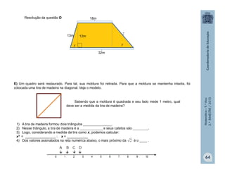 Matemática–9.ºAno
2.ºBIMESTRE/2013
64
Resolução da questão D
E) Um quadro será restaurado. Para tal, sua moldura foi retirada. Para que a moldura se mantenha intacta, foi
colocada uma tira de madeira na diagonal. Veja o modelo.
Sabendo que a moldura é quadrada e seu lado mede 1 metro, qual
deve ser a medida da tira de madeira?
1) A tira de madeira formou dois triângulos _______________.
2) Nesse triângulo, a tira de madeira é a ____________ e seus catetos são ________.
3) Logo, considerando a medida da tira como x, podemos calcular:
x² = ________________ x = ___________
4) Dos valores assinalados na reta numérica abaixo, o mais próximo da é o ____ .2
12m13m
32m
18m
x y
z
 