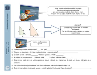 Matemática–9.ºAno
2.ºBIMESTRE/2013
67
a) Esses triângulos são semelhantes?____. Por quê? ____________________________________________________
b) Observe os ângulos α e β. O que você pode dizer a respeito deles? ________________________
c) O cateto oposto a α mede ________. O cateto oposto a β mede _________.
d) A medida da hipotenusa do 1.º triângulo mede ______e a do 2º triângulo mede_______.
e) Determine a razão entre o cateto oposto ao ângulo indicado e a hipotenusa de cada um desses triângulos e as
compare.
f) Trace um outro triângulo retângulo com um dos ângulos, medindo o mesmo que α e β.
g) Determine a razão entre o cateto oposto a esse ângulo e a hipotenusa. O que descobriu?_______________________.
Hoje, vamos fazer descobertas incríveis!
Tracem dois triângulos retângulos.
Um com os lados medindo 3 cm, 4 cm e 5 cm.
O outro com os lados medindo 6 cm, 8 cm e 10 cm.
Vamos analisar essas
figuras.
Esses triângulos não têm as medidas
solicitadas.
Só servirão de referência para as nossas
experiências.
5
10
3 6
4
8
α β
Atenção!
 