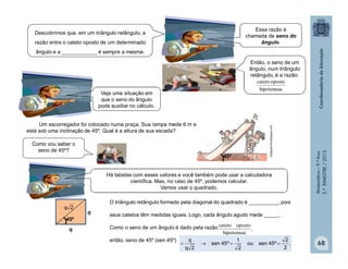 Matemática–9.ºAno
2.ºBIMESTRE/2013
68
Descobrimos que, em um triângulo retângulo, a
razão entre o cateto oposto de um determinado
ângulo e a ____________ é sempre a mesma.
Então, o seno de um
ângulo, num triângulo
retângulo, é a razão:
Um escorregador foi colocado numa praça. Sua rampa mede 6 m e
está sob uma inclinação de 45º. Qual é a altura de sua escada?
45º
Como vou saber o
seno de 45º?
O triângulo retângulo formado pela diagonal do quadrado é __________, pois
seus catetos têm medidas iguais. Logo, cada ângulo agudo mede _____.
Como o seno de um ângulo é dado pela razão
então, seno de 45º (sen 45º)
,
hipotenusa
opostocateto
q
q
45º
2q
.
2
2
º45senou
2
1
º45sen
2q
q

colegioercilia.blogspot.com
clipart
Essa razão é
chamada de seno do
ângulo.
Veja uma situação em
que o seno do ângulo
pode auxiliar no cálculo.
Há tabelas com esses valores e você também pode usar a calculadora
científica. Mas, no caso de 45º, podemos calcular.
Vamos usar o quadrado.
hipotenusa
opostocateto
 