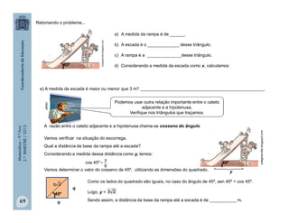 Matemática–9.ºAno
2.ºBIMESTRE/2013
69
Retomando o problema...
45º
a) A medida da rampa é de ______.
b) A escada é o _____________ desse triângulo.
c) A rampa é a ______________desse triângulo.
d) Considerando a medida da escada como x, calculamos:
e) A medida da escada é maior ou menor que 3 m? ___________________________________________________.
A razão entre o cateto adjacente e a hipotenusa chama-se cosseno do ângulo.
Vamos verificar na situação do escorrega.
Qual a distância da base da rampa até a escada?
Considerando a medida dessa distância como y, temos:
Vamos determinar o valor do cosseno de 45º, utilizando as dimensões do quadrado.
6
y
º45cos 
q
q
45º
2q
45º

y
colegioercilia.blogspot.com
colegioercilia.blogspot.com
Como os lados do quadrado são iguais, no caso do ângulo de 45º, sen 45º = cos 45º.
Logo, y = 23
clipart
Podemos usar outra relação importante entre o cateto
adjacente e a hipotenusa.
Verifique nos triângulos que traçamos.
Sendo assim, a distância da base da rampa até a escada é de ___________ m.
 