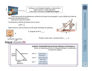 Matemática–9.ºAno
2.ºBIMESTRE/2013
70
Verifiquem, nos triângulos traçados, a razão entre o
cateto oposto e o cateto adjacente.
Essa razão é chamada de tangente do ângulo.
Suponhamos que não soubéssemos o tamanho da rampa do escorregador e que a distância da base da
rampa até a escada fosse de 5m.
Qual seria a altura da escada?
45º

5
colegioercilia.blogspot.com
Considerando a medida da escada como x, temos:
5
x
º45tg 
Determinando o valor do cosseno de 45º pelas dimensões do quadrado...
q
q
45º
2q A tangente de 45º é ____.
Calculando o valor de x:
clipart
Portanto, nesse caso, a escada mediria _____ m.
RAZÕES TRIGONOMÉTRICAS EM UM TRIÂNGULO RETÂNGULO
Sendo um ângulo agudo α de um triângulo retângulo, consideramos
as seguintes relações:
sen α =
cos α =
tg α =
adjacentecateto
opostocateto
hipotenusa
adjacentecateto
hipotenusa
opostocateto

hipotenusa
cateto
adjacente
cateto
oposto
!!!FIQUE LIGADO
 