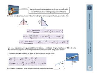 Matemática–9.ºAno
2.ºBIMESTRE/2013
72
th
2
1
º30sent
2
t
º30sen
hipotenusa
opostocateto
º30sen 
2
3
º30cost
2
3t
º30cos
hipotenusa
adjacentecateto
º30cos 
3
3
º30tg
3
1
º30tg
2
3t
2
t
º30tg
adjacentecateto
opostocateto
º30tg 
Um avião decola sob um ângulo de 30º, mantendo essa posição até atingir uma altura de 150 m do solo.
A que distância do ponto de decolagem ele se encontrava, quando atingiu essa altura?
Considere como y a distância do ponto de decolagem até atingir 150 m:
m3150y
3
3450
y
3
450
y450y3
3
3
y
150
y
150
º30tg
3
3
º30tg


2
t
2
3t 30º
150m
y
30º
brasildiario.com
clipart
Primeiro, consideramos um dos triângulos retângulos formados pela altura h, que mede :
2
3t
A 150 metros de altura, o avião estava distante do ponto de decolagem ______ m.
Vamos descobrir as razões trigonométricas para o ângulo
de 30º. Vamos utilizar o triângulo equilátero. Observe.
 