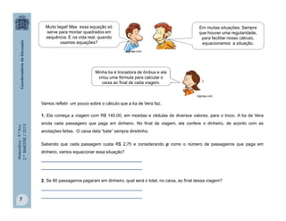 Matemática–9.ºAno
2.ºBIMESTRE/2013
7
Vamos refletir um pouco sobre o cálculo que a tia de Vera faz.
1. Ela começa a viagem com R$ 145,00, em moedas e cédulas de diversos valores, para o troco. A tia de Vera
anota cada passageiro que paga em dinheiro. No final da viagem, ela confere o dinheiro, de acordo com as
anotações feitas. O caixa dela “bate” sempre direitinho.
Sabendo que cada passagem custa R$ 2,75 e considerando p como o número de passageiros que paga em
dinheiro, vamos equacionar essa situação?
__________________________________________
__________________________________________
2. Se 80 passageiros pagaram em dinheiro, qual será o total, no caixa, ao final dessa viagem?
__________________________________________
__________________________________________
Em muitas situações. Sempre
que houver uma regularidade,
para facilitar nosso cálculo,
equacionamos a situação.
Muito legal! Mas essa equação só
serve para montar quadrados em
sequência. E na vida real, quando
usamos equações?
Minha tia é trocadora de ônibus e ela
criou uma fórmula para calcular o
caixa ao final de cada viagem.
bigmae.com
bigmae.com
 