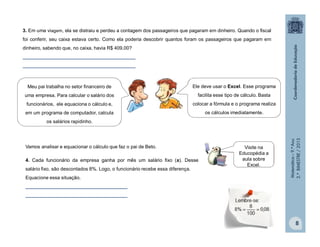 Matemática–9.ºAno
2.ºBIMESTRE/2013
8
3. Em uma viagem, ela se distraiu e perdeu a contagem dos passageiros que pagaram em dinheiro. Quando o fiscal
foi conferir, seu caixa estava certo. Como ela poderia descobrir quantos foram os passageiros que pagaram em
dinheiro, sabendo que, no caixa, havia R$ 409,00?
__________________________________________
__________________________________________
Meu pai trabalha no setor financeiro de
uma empresa. Para calcular o salário dos
funcionários, ele equaciona o cálculo e,
em um programa de computador, calcula
os salários rapidinho.
Ele deve usar o Excel. Esse programa
facilita esse tipo de cálculo. Basta
colocar a fórmula e o programa realiza
os cálculos imediatamente.
Vamos analisar e equacionar o cálculo que faz o pai de Beto.
4. Cada funcionário da empresa ganha por mês um salário fixo (s). Desse
salário fixo, são descontados 8%. Logo, o funcionário recebe essa diferença.
Equacione essa situação.
______________________________________
______________________________________
Visite na
Educopédia a
aula sobre
Excel.
 