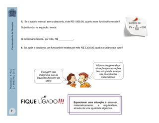 Matemática–9.ºAno
2.ºBIMESTRE/2013
9
5. Se o salário mensal, sem o desconto, é de R$ 1.800,00, quanto esse funcionário recebe?
Substituindo, na equação, temos:
O funcionário recebe, por mês, R$ ___________.
6. Se, após o desconto, um funcionário recebe por mês R$ 2.300,00, qual é o salário real dele?
Incrível!!! Não
imaginava que as
equações fossem tão
úteis!
A forma de generalizar
situações por equações
deu um grande avanço
nas descobertas
matemáticas!
Equacionar uma situação é escrever,
matematicamente, a regularidade,
através de uma igualdade algébrica.
!!!FIQUE LIGADO
 