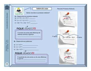 Matemática–9.ºAno
2.ºBIMESTRE/2013
11
TAREFA DE CASA
Vamos recordar os produtos notáveis?
A – Desenvolva os produtos notáveis.
a) ( x + 2 ) . ( x – 2 ) = ________
b) ( y – z ) . ( y + z ) = _________
c) ( 2y + 3 ) . ( 2y – 3 ) = _________
Lembre-se...
(x + 1) (x – 1) =
= x² _________
= x² _______
O produto da soma pela diferença de
mesmos termos é igual ao
______________________________
Lembre-se...
(2x + 3y) (2x – 3y) =
= ______________
1º termo
2º termo
B – Desenvolva as potências:
a) ( x + 2 )² = ____________________
b) ( y – z )² = __________________
c) ( 2y + 3 )² = ____________________
Lembre-se...
( x – 1 )² =
(x  1) (x – 1) =
= x² _________
= x² _______
O quadrado de uma soma ou de uma diferença
é igual ao _____________________________
_____________________________________
Revendo Produtos Notáveis...
!!!FIQUE LIGADO
!!!FIQUE LIGADO
 