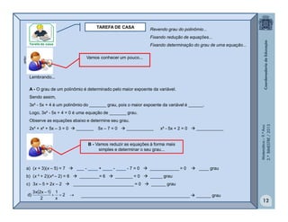 Matemática–9.ºAno
2.ºBIMESTRE/2013
12
TAREFA DE CASA
Vamos conhecer um pouco...
Lembrando...
A - O grau de um polinômio é determinado pelo maior expoente da variável.
Sendo assim,
3x² - 5x + 4 é um polinômio do _______ grau, pois o maior expoente da variável é ______.
Logo, 3x² - 5x + 4 = 0 é uma equação de _______ grau.
Observe as equações abaixo e determine seu grau.
2x³ + x² + 5x – 3 = 0  _______ 5x – 7 = 0  ___________ x² - 5x + 2 = 0  ___________
clipart
B - Vamos reduzir as equações à forma mais
simples e determinar o seu grau...
a) (x + 3)(x – 5) = 7  ___ - ____ + ____ - ____ - 7 = 0  ____________ = 0  ____ grau
b) (x ² + 2)(x² – 2) = 6  ________= 6  _______ = 0  _____ grau
c) 3x – 5 = 2x – 2  _________________________ = 0  ______ grau
  

2
x
1
2
1x2x3
)d _____________________________________________  ______ grau
Revendo grau do polinômio...
Fixando redução de equações...
Fixando determinação do grau de uma equação...
 