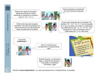 Matemática–9.ºAno
2.ºBIMESTRE/2013
13
clipart
Observando algumas equações
reduzidas, notei que há equações com
menos termos em que não aparecem
todas as potências da incógnita.
É que essas equações são incompletas. Por
exemplo, 6x³  3x² – 4x + 2 = 0 é uma equação
do 3.º grau completa, pois todos os coeficientes
são diferentes de zero. Já x4 – 10 =0 é uma
equação do 4.º grau incompleta, pois os
coeficientes de x³, x² e x são nulos.
O que são
coeficientes?
São as constantes que
acompanham a incógnita (letra).
Veja!
Entendi! Quando o coeficiente é
zero, a incógnita não aparece e
a equação é considerada
incompleta. Legal!
clipart
clipart
Glossário: termo independente – é o valor que aparece sem a incógnita (letra), na equação.
Reparei que algumas equações
aparecem escritas em ordem
crescente do expoente da incógnita,
como x² - 5x + 6 = 0.
Essas equações se apresentam
na forma normal ou reduzida.
 