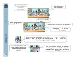 Matemática–9.ºAno
2.ºBIMESTRE/2013
15
Agora, vamos resolver
a equação x²  16 = 0.
Fazemos x²= 0 + 16,
logo x² = ___.
Quais números ao quadrado são iguais a 16?
Podem ser ____ ou 4, pois
4² = (-4)² = ______.
clipart
Fiquei intrigado! Como pode
haver dois valores diferentes
que servem para a mesma
equação?
Uma equação de 2.º grau tem, no máximo, 2
raízes, que são chamadas de raízes da
equação. Esses valores podem ser iguais ou
diferentes.
clipart
A equação reduzida de
x²  1 = 15 é
___________.
É uma equação de 2.º
grau incompleta.
clipart
clipart
Como as medidas dos lados do terreno são x + 1 e x – 1, se x = 4, os lados
medem ___m e ___m. Se x = 4, as medidas seriam ____ e ____, o que não
é possível. Logo, x só pode ser ____.
 