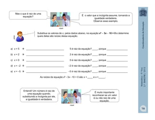 Matemática–9.ºAno
2.ºBIMESTRE/2013
16
clipart
Mas o que é raiz de uma
equação? É o valor que a incógnita assume, tornando a
igualdade verdadeira.
Observe esse exemplo.
Substitua os valores de x, pelos dados abaixo, na equação x²  3x  10 = 0 e determine
quais deles são raízes dessa equação.
clipart
a) x = 5  _____________________________ 5 é raiz da equação? ____, porque ________________
b) x = 2  _____________________________ 2 é raiz da equação? ____, porque ________________
c) x = 0  _____________________________ 0 é raiz da equação? ____, porque ________________
d) x = 2  _____________________________ 2 é raiz da equação? ____, porque ________________
e) x = 5  _______________________________ 5 é raiz da equação? ____, porque ________________
As raízes da equação x² - 3x - 10 = 0 são x = ____ e x =_____.
clipart
Entendi! Um número é raiz de
uma equação quando,
substituindo a incógnita por ele,
a igualdade é verdadeira.
É muito importante
reconhecer se um valor
é ou não raiz de uma
equação.
 