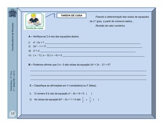 Matemática–9.ºAno
2.ºBIMESTRE/2013
17
TAREFA DE CASA
A – Verifique se 2 é raiz das equações abaixo.
i) x² - 2x = 1 ______________________________________________________________________
ii) 3x²  1 = 11 ______________________________________________________________________
iii) x³ = 2 ______________________________________________________________________
iv) ( x  1) ( x  3) ( x  4) = 2 ____________________________________________________________
B – Podemos afirmar que 2 e 3 são raízes da equação 3x² + 2x  21 = 0?
_____________________________________________________________________________________
_____________________________________________________________________________________
_____________________________________________________________________________________
C – Classifique as afirmações em V (verdadeira) ou F (falsa).
i) O número 9 é raiz da equação x²  9x + 9 = 0. ( )
ii) As raízes da equação 6x²  5x + 1 = 0 são . ( )
3
1
e
2
1
Fixando a determinação das raízes de equações
de 2.º grau, a partir de números dados...
Revisão de valor numérico.
 