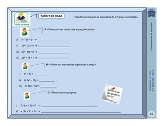 Matemática–9.ºAno
2.ºBIMESTRE/2013
20
TAREFA DE CASA
A - Determine as raízes das equações abaixo.
i) x² - 49 = 0  _______________________
ii) 2x² - 32 = 0  _______________________
iii) 5x² - 50 = 0  _______________________
iv) 2x² + 18 = 0  _______________________
B – Fatore as expressões algébricas a seguir.
i) x² + 7x = __________
ii) ii) 3y²  12y = ___________
iii) iii) 12z + 9z² = ____________
Fixando a resolução de equações de 2.º grau incompletas...
C – Resolva as equações.
i) 3x ( x + 2) = 0  _________________________________________
ii) x (2x + 5) = 2x  __________________________________________________________
 