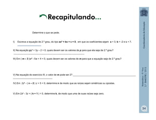 Matemática–9.ºAno
2.ºBIMESTRE/2013
24
I) Escreva a equação de 2.º grau, do tipo ax² + bx + c = 0, em que os coeficientes sejam a = 3, b = -2 e c = 7.
__________________
II) Na equação py² + 3y – 2 = 0, quais devem ser os valores de p para que ela seja de 2.º grau?
______________________________________________________
III) Em ( m – 3 )w² - 5w + 4 = 0, quais devem ser os valores de m para que a equação seja de 2.º grau?
V) Na equação do exercício III, o valor de m pode ser 2? ________________________________________________
______________________________
IV) Em 2z² - ( n – 2 ) z + 5 = 0, determine n de modo que as raízes sejam simétricas ou opostas.
V) Em 2z² - 3z + ( k + 1 ) = 0, determine k, de modo que uma de suas raízes seja zero.
Determine o que se pede.
Recapitulando...
 