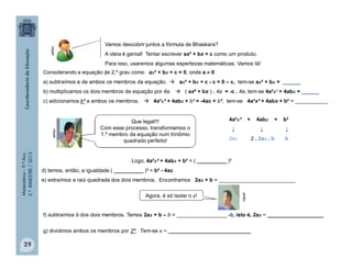 Matemática–9.ºAno
2.ºBIMESTRE/2013
Considerando a equação de 2,º grau como ax² + bx + c = 0, onde a  0
a) subtraímos c de ambos os membros da equação.  ax² + bx + c - c = 0 – c, tem-se ax² + bx = ______
b) multiplicamos os dois membros da equação por 4a.  ( ax² + bx ) . 4a = -c . 4a, tem-se 4a²x² + 4abx = ______
c) adicionamos b² a ambos os membros.  4a²x² + 4abx + b² = -4ac + b², tem-se 4a²x² + 4abx + b² = ___________
Logo, 4a²x² + 4abx + b² = ( __________ )²
d) temos, então, a igualdade ( __________ )² = b² - 4ac
e) extraímos a raiz quadrada dos dois membros. Encontramos 2ax + b = __________________________
4a²x² + 4abx + b²
↓ ↓ ↓
2ax 2 . 2ax . b b
f) subtraímos b dos dois membros. Temos 2ax + b – b = _________________ -b, isto é, 2ax = ___________________
g) dividimos ambos os membros por 2ª. Tem-se x = ____________________________
Vamos descobrir juntos a fórmula de Bhaskara?
A ideia é genial! Tentar escrever ax² + bx + c como um produto.
Para isso, usaremos algumas espertezas matemáticas. Vamos lá!
.
clipartclipart
clipart
Que legal!!!
Com esse processo, transformamos o
1.º membro da equação num trinômio
quadrado perfeito!
Agora, é só isolar o x!
29
 