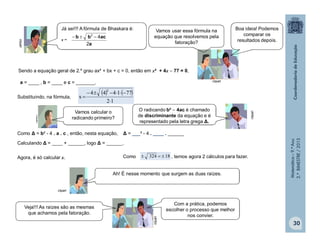 Matemática–9.ºAno
2.ºBIMESTRE/2013
30
a = ____ , b = ____ e c = _______.
Substituindo, na fórmula,
   
12
771444
x
2



Como Δ = b² - 4 . a . c , então, nesta equação, Δ = ___² - 4 . ____ . ______
Calculando Δ = ____ + ______, logo Δ = ______.
Agora, é só calcular x. Como , temos agora 2 cálculos para fazer.18324 
clipart
clipart
a
acbb
2
42

Sendo a equação geral de 2.º grau ax² + bx + c = 0, então em x² + 4x  77 = 0,
clipart
clipart
Já sei!!! A fórmula de Bhaskara é:
x =
Vamos usar essa fórmula na
equação que resolvemos pela
fatoração?
Boa ideia! Podemos
comparar os
resultados depois.
Vamos calcular o
radicando primeiro?
O radicando b²  4ac é chamado
de discriminante da equação e é
representado pela letra grega Δ.
clipart
Ah! É nesse momento que surgem as duas raízes.
Com a prática, podemos
escolher o processo que melhor
nos convier.
Veja!!! As raízes são as mesmas
que achamos pela fatoração.
clipart
 