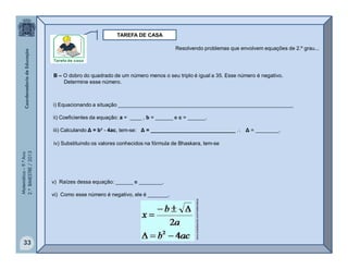 Matemática–9.ºAno
2.ºBIMESTRE/2013
33
TAREFA DE CASA
B – O dobro do quadrado de um número menos o seu triplo é igual a 35. Esse número é negativo.
Determine esse número.
i) Equacionando a situação ____________________________________________________________
ii) Coeficientes da equação: a = ____ , b = ______ e c = ______.
iii) Calculando Δ = b² - 4ac, tem-se: Δ = _____________________________  Δ = ________.
iv) Substituindo os valores conhecidos na fórmula de Bhaskara, tem-se
v) Raízes dessa equação: ______ e ________.
vi) Como esse número é negativo, ele é _______.
Resolvendo problemas que envolvem equações de 2.º grau...
www.brasilescola.com/matematica
 