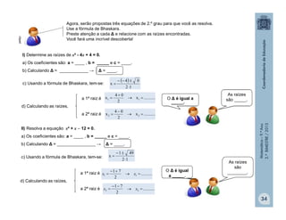 Matemática–9.ºAno
2.ºBIMESTRE/2013
34
I) Determine as raízes de x² - 4x + 4 = 0.
a) Os coeficientes são: a = ____ , b = _____ e c = ____.
b) Calculando Δ = ____________ → Δ = ____.
c) Usando a fórmula de Bhaskara, tem-se:
 
12
04
x



d) Calculando as raízes,
a 1ª raiz é
a 2ª raiz é
..........x
2
04
x 11 


..........x
2
04
x 22 


II) Resolva a equação x² + x  12 = 0.
a) Os coeficientes são: a = ____ , b = _____ e c = ____.
b) Calculando Δ = ________________ → Δ = ____.
c) Usando a fórmula de Bhaskara, tem-se:
12
491
x



d) Calculando as raízes,
a 1ª raiz é
a 2ª raiz é
..........
2
71
11 

 xx
..........
2
71
22 

 xx
Agora, serão propostas três equações de 2.º grau para que você as resolva.
Use a fórmula de Bhaskara.
Preste atenção a cada Δ e relacione com as raízes encontradas.
Você fará uma incrível descoberta!
_____.
O Δ é igual a
As raízes
são _____.
O Δ é igual
a _____.
As raízes
são
________.
clipart
 