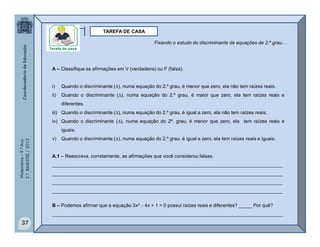Matemática–9.ºAno
2.ºBIMESTRE/2013
37
TAREFA DE CASA
A – Classifique as afirmações em V (verdadeira) ou F (falsa).
i) Quando o discriminante (), numa equação do 2.º grau, é menor que zero, ela não tem raízes reais.
ii) Quando o discriminante (), numa equação do 2.º grau, é maior que zero, ela tem raízes reais e
diferentes.
iii) Quando o discriminante (), numa equação do 2.º grau, é igual a zero, ela não tem raízes reais.
iv) Quando o discriminante (), numa equação do 2º. grau, é menor que zero, ela tem raízes reais e
iguais.
v) Quando o discriminante (), numa equação do 2.º grau, é igual a zero, ela tem raízes reais e iguais.
A.1 – Reescreva, corretamente, as afirmações que você considerou falsas.
______________________________________________________________________________________
______________________________________________________________________________________
______________________________________________________________________________________
______________________________________________________________________________________
B – Podemos afirmar que a equação 3x²  4x + 1 = 0 possui raízes reais e diferentes? _____ Por quê?
______________________________________________________________________________________
Fixando o estudo do discriminante de equações de 2.º grau...
 