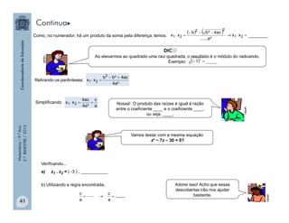 Matemática–9.ºAno
2.ºBIMESTRE/2013
41
Como, no numerador, há um produto da soma pela diferença, temos: ________
    

 21
22
21 xx
²a......
ac4²bb
xx
Retirando os parênteses:
²a4
ac4²bb
xx
2
21


Simplificando
a
c
²a4
ac4
xx 21 
Verificando...
a) z1 . z2 = ( -3 ) . ___________
b) Utilizando a regra encontrada,

a
c
a
c
Ao elevarmos ao quadrado uma raiz quadrada, o resultado é o módulo do radicando.
Exemplo:
clipart
Nossa! O produto das raízes é igual à razão
entre o coeficiente ____ e o coeficiente ____,
ou seja, ____.
clipart
clipart
Vamos testar com a mesma equação
z² − 7z – 30 = 0?
Adorei isso! Acho que essas
descobertas irão nos ajudar
bastante.
clipart
  _____5
2

Continua
 