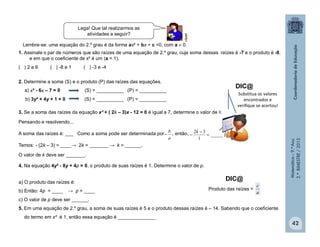 Matemática–9.ºAno
2.ºBIMESTRE/2013
42
1. Assinale o par de números que são raízes de uma equação de 2.º grau, cuja soma dessas raízes é -7 e o produto é -8.
e em que o coeficiente de x² é um (a = 1).
( ) 2 e 6 ( ) -8 e 1 ( ) -3 e -4
2. Determine a soma (S) e o produto (P) das raízes das equações.
a) x² - 6x – 7 = 0 (S) = __________ (P) = __________
b) 3y² + 4y + 1 = 0 (S) = __________ (P) = __________
3. Se a soma das raízes da equação x² + ( 2k – 3)x - 12 = 0 é igual a 7, determine o valor de k.
Pensando e resolvendo...
A soma das raízes é: ___ Como a soma pode ser determinada por , então,
Temos: - (2k – 3) = ____→ 2k = _______ → k = ______.
O valor de k deve ser _______.
4. Na equação 4y² - 8y + 4p = 0, o produto de suas raízes é 1. Determine o valor de p.
a) O produto das raízes é:
b) Então: 4p = ____ → p = ____
c) O valor de p deve ser ______.
5. Em uma equação de 2.º grau, a soma de suas raízes é 5 e o produto dessas raízes é – 14. Sabendo que o coeficiente
do termo em x² é 1, então essa equação é ______________
clipart
Substitua os valores
encontrados e
verifique se acertou!
Lembre-se: uma equação do 2.º grau é da forma ax² + bx + c =0, com a  0.
Lega! Que tal realizarmos as
atividades a seguir?
DIC@
a
b
 _____
1
32



k
DIC@
Produto das raízes =
a
c
 