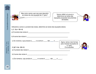 Matemática–9.ºAno
2.ºBIMESTRE/2013
45
Utilizando a soma e o produto das raízes, determine as raízes das equações abaixo.
I) x² - 9x + 18 = 0.
a) O produto das raízes é ___________________________________________________
b) A soma das raízes é ___________________________________________________
c) Os números, cujo produto é_____ e a soma é ____, são ____ e ____.
II) 2z² + 4z - 30 = 0.
a) O produto das raízes é ___________________________________________________
b) A soma das raízes é __________________________________________________
c) Os números, cujo produto é ______ e a soma é _____, são ____ e _____.
clipart
clipart
clipart
Mas como vamos usar isso para descobrir
as raízes de uma equação de 2.º grau?
Vamos refletir um pouco e
determinar as raízes das
equações propostas nas próximas
atividades.
Agora, temos mais formas
para resolver equações de
2.º grau.
É só escolher.
 