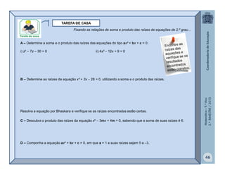 Matemática–9.ºAno
2.ºBIMESTRE/2013
46
TAREFA DE CASA
A – Determine a soma e o produto das raízes das equações do tipo ax² + bx + c = 0:
i) z² − 7z – 30 = 0 ii) 4x²  12x + 9 = 0
B – Determine as raízes da equação x² + 3x  28 = 0, utilizando a soma e o produto das raízes.
Resolva a equação por Bhaskara e verifique se as raízes encontradas estão certas.
C – Descubra o produto das raízes da equação x²  3mx + 4m = 0, sabendo que a soma de suas raízes é 6.
D – Componha a equação ax² + bx + c = 0, em que a = 1 e suas raízes sejam 5 e 3.
Fixando as relações de soma e produto das raízes de equações de 2.º grau...
 