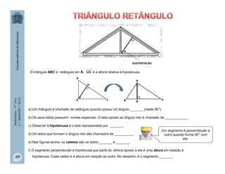 Matemática–9.ºAno
2.ºBIMESTRE/2013
49
O triângulo ABC é retângulo em Â. é a altura relativa à hipotenusa.AH
a) Um triângulo é chamado de retângulo quando possui um ângulo _______ (mede 90°).
b) Os seus lados possuem nomes especiais. O lado oposto ao ângulo reto é chamado de ____________.
c) Observe! A hipotenusa é o lado representado por _______.
d) Os lados que formam o ângulo reto são chamados de __________.
e) Nas figuras acima, os catetos são os lados _______ e _______.
f) O segmento perpendicular à hipotenusa que parte do vértice oposto a ela é uma altura em relação à
hipotenusa. Cada cateto é a altura em relação ao outro. No desenho, é o segmento _______.
Um segmento é perpendicular a
outro quando forma 90° com
ele.clipart
SUSTENTAÇÃO
 