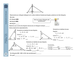 Matemática–9.ºAno
2.ºBIMESTRE/2013
Somando as medidas de seus ângulos,
Como = ____,
_____.
Então ___.
51
Observando-se o triângulo retângulo com a altura relativa à hipotenusa traçada, podemos ver três triângulos.
São eles:
► triângulo ABC.
►triângulo HBA.
►triângulo _____.
Sabemos que a soma dos ângulos internos de um triângulo é sempre ______.
Vamos observá-los separadamente.
Somando as medidas de seus
ângulos,
Como =____.
___.
Então _______.
Somando as medidas de seus ângulos,
Como Â1 + Â2 = ____,
90° + B + Ĉ = 180° → B + Ĉ = ____.
Então B = ______ e Ĉ = ______.
Concluindo...
# Se Â1 = ______e Ĉ = _______, logo A1 =____
# Se Â2 = ______ e B = _______, logo Â2 = ___
Os triângulos ABC, HBC e HAC são semelhantes?________
Por quê?_______________________________________________________________________________________
clipart
Será que esses triângulos são
semelhantes?
180CˆBˆAˆAˆ
21 
º180HˆBˆAˆ
1 
Hˆ
 BˆAˆº180HˆBˆAˆ
11
 º90Aˆ
1
º180HˆCˆAˆ
2 
Hˆ
 CˆAˆº180º90CˆAˆ
22
2Aˆ
^ ^
^
^
A
H
 