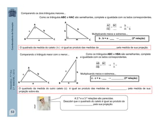 Matemática–9.ºAno
2.ºBIMESTRE/2013
53
A 2.ª e a 3.ª relações são parecidas.
Descobri que o quadrado do cateto é igual ao produto da
_____________ pela sua projeção.
Comparando os dois triângulos maiores...
Como os triângulos ABC e HAC são semelhantes, complete a igualdade com os lados correspondentes.
bm
b
.....
BC
HC
AC

Multiplicando meios e extremos...
b . b = a . ___ → _________ (2ª relação)
Comparando o triângulo maior com o menor...

n
cBC
HB
AB
Como os triângulos ABC e HBA são semelhantes, complete
a igualdade com os lados correspondentes.
Multiplicando meios e extremos...
c . c = a . ___ → _________ (3ª relação)
O quadrado da medida do cateto ( b ) é igual ao produto das medidas da ____________, pela medida de sua projeção.
O quadrado da medida do outro cateto (c) é igual ao produto das medidas da ____________, pela medida de sua
projeção sobre ela.
clipart
 