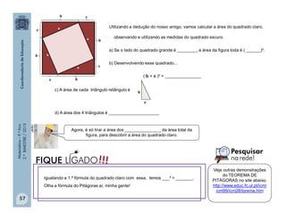 Matemática–9.ºAno
2.ºBIMESTRE/2013
57
Utilizando a dedução do nosso amigo, vamos calcular a área do quadrado claro,
observando e utilizando as medidas do quadrado escuro.
a) Se o lado do quadrado grande é ________, a área da figura toda é ( ______)².
b) Desenvolvendo esse quadrado...
( b + c )² = _______________
d) A área dos 4 triângulos é _____________________
c) A área de cada triângulo retângulo é
b
c
clipart
Agora, é só tirar a área dos _______________ da área total da
figura, para descobrir a área do quadrado claro.
Igualando a 1.ª fórmula do quadrado claro com essa, temos ___² = _______.
Olha a fórmula do Pitágoras aí, minha gente!
!!!FIQUE LIGADO
Veja outras demonstrações
do TEOREMA DE
PITÁGORAS no site abaixo.
http://www.educ.fc.ul.pt/icm/
icm99/icm28/torema.htm
 