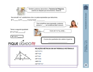 Matemática–9.ºAno
2.ºBIMESTRE/2013
58
Na soma b² + c², substituímos o b e o c pelas expressões que deduzimos.
b² = _____ e c² = ______ A soma ficará __________
Temos a seguinte igualdade:
b² + c² = a ( ________)
b² + c² = _____
A soma dos quadrados dos catetos é igual ao
________________________.
clipart
clipart
Também podemos demonstrar o Teorema de Pitágoras,
usando as relações que encontramos. Observe.
Para simplificar essa expressão, podemos
colocar o ____ em evidência (fator comum).
Como m + n = a, então...
RELAÇÕES MÉTRICAS EM UM TRIÂNGULO RETÂNGULO
 a = m + n
 b² = am
 c² = an
 h² = mn
 ah = bc
 a² = b² + c²
!!!FIQUE LIGADO
c
a
b
 