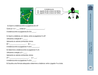 Matemática–9.ºAno
2.ºBIMESTRE/2013
60
A distância do
► jogador 2 até a bola é de 3,2 m.
► jogador 3 até a bola é de 1,8 m.
2. Qual é a distância entre os jogadores 2 e 3?
Como a = m + ___, então a = ______________________.
A distância entre os jogadores 2 e 3 é _____.
3. Qual é a distância, em metros, entre os jogadores 1 e 2?
Utilizando a relação b² = _____.
Aplicando os valores conhecidos, temos
b² = ___________________ b = _____.
A distância entre os jogadores 1 e 2 é _________.
4. Determine a distância entre os jogadores 1 e 3.
Utilizando a relação, c² = ____.
Aplicando os valores conhecidos, temos
c² = _______________________ c = ___.
A distância entre os jogadores 1 e 2 é _____.
5. Escolha uma fórmula adequada e determine a distância entre o jogador 1 e a bola.
 