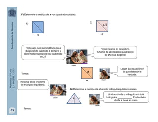 Matemática–9.ºAno
2.ºBIMESTRE/2013
65
F) Determine a medida de x nos quadrados abaixo.
x
5
1)
x
2)
24
Temos:
d
q
G) Determine a medida da altura do triângulo equilátero abaixo.
6h
Temos:
clipart
Professor, será coincidência ou a
diagonal do quadrado é sempre o
lado multiplicado pela raiz quadrada
de 2?
Você mesma irá descobrir.
Chame de q o lado do quadrado e
de d a sua diagonal.
Legal! Eu equacionei!
O que descobri é
verdade.
Resolva esse problema
de triângulo equilátero.
A altura divide o triângulo em dois
triângulos ___________. Ela também
divide a base ao meio.
clipart
clipart
clipart
 