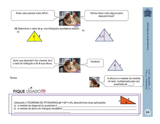Matemática–9.ºAno
2.ºBIMESTRE/2013
A altura é a metade da medida
do lado, multiplicada pela raiz
quadrada de ____!
66
H) Determine o valor de y, nos triângulos equiláteros abaixo.
a)
b)
8y
y
35
th
Temos
clipart
Vamos fazer mais alguns para
descobrirmos?
Esse caso parece mais difícil...
Perfeito!Acho que descobri! Vou chamar de t
o lado do triângulo e de h sua altura.
Utilizando o TEOREMA DE PITÁGORAS (a² = b² + c²), descobrimos duas aplicações:
a) a medida da diagonal do quadrado é ___________________________________________________________
b) a medida da altura do triângulo equilátero _______________________________________________________
__________________________________________
a
c
b
!!!FIQUE LIGADO
 