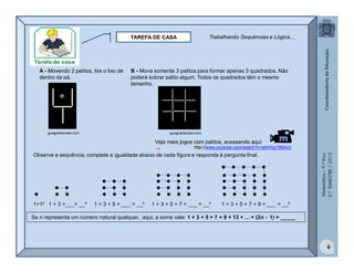 Matemática–9.ºAno
2.ºBIMESTRE/2013
6
TAREFA DE CASA
A - Movendo 2 palitos, tire o lixo de
dentro da pá.
A - Movendo 2 palitos, tire o lixo de
dentro da pá.
B - Mova somente 3 palitos para formar apenas 3 quadrados. Não
poderá sobrar palito algum. Todos os quadrados têm o mesmo
tamanho.
B - Mova somente 3 palitos para formar apenas 3 quadrados. Não
poderá sobrar palito algum. Todos os quadrados têm o mesmo
tamanho.
guiagratisbrasil.comguiagratisbrasil.com guiagratisbrasil.comguiagratisbrasil.com
TAREFA DE CASA
A - Movendo 2 palitos, tire o lixo de
dentro da pá.
B - Mova somente 3 palitos para formar apenas 3 quadrados. Não
poderá sobrar palito algum. Todos os quadrados têm o mesmo
tamanho.
guiagratisbrasil.com guiagratisbrasil.com
Observe a sequência, complete a igualdade abaixo de cada figura e responda à pergunta final.
Veja mais jogos com palitos, acessando aqui

              
             
           
        
    
1=1² 1 + 3 =___= __² 1 + 3 + 5 = ___ = __³ 1 + 3 + 5 + 7 = ___ = __² 1 + 3 + 5 + 7 + 9 = ___ = __²
Se n representa um número natural qualquer, aqui, a soma vale: 1 + 3 + 5 + 7 + 9 + 13 + ... + (2n  1) = _____
Trabalhando Sequências e Lógica...
http://www.youtube.com/watch?v=abHXg156AvU
 